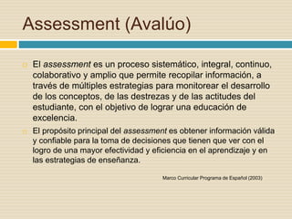 Assessment (Avalúo)
 El assessment es un proceso sistemático, integral, continuo,
colaborativo y amplio que permite recopilar información, a
través de múltiples estrategias para monitorear el desarrollo
de los conceptos, de las destrezas y de las actitudes del
estudiante, con el objetivo de lograr una educación de
excelencia.
 El propósito principal del assessment es obtener información válida
y confiable para la toma de decisiones que tienen que ver con el
logro de una mayor efectividad y eficiencia en el aprendizaje y en
las estrategias de enseñanza.
Marco Curricular Programa de Español (2003)
 