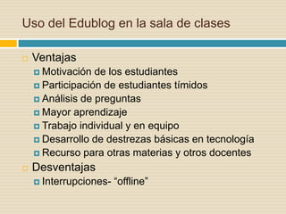 Uso del Edublog en la sala de clases
 Ventajas
 Motivación de los estudiantes
 Participación de estudiantes tímidos
 Análisis de preguntas
 Mayor aprendizaje
 Trabajo individual y en equipo
 Desarrollo de destrezas básicas en tecnología
 Recurso para otras materias y otros docentes
 Desventajas
 Interrupciones- “offline”
 