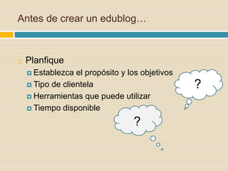 Antes de crear un edublog…
 Planfique
 Establezca el propósito y los objetivos
 Tipo de clientela
 Herramientas que puede utilizar
 Tiempo disponible
?
?
 