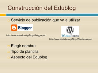 Construcción del Edublog
 Servicio de publicación que va a utilizar
 Elegir nombre
 Tipo de plantilla
 Aspecto del Edublog
http://www.eduteka.org/BlogsBlogger.php
http://www.eduteka.org/BlogsWordpress.php
 