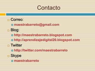Contacto
 Correo:
 maestrabarreto@gmail.com
 Blog:
 http://maestrabarreto.blogspot.com
 http://aprendizajedigital20.blogspot.com
 Twitter
 http://twitter.com/maestrabarreto
 Skype
 maestrabarreto
 