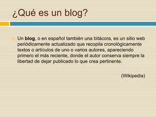 ¿Qué es un blog?
 Un blog, o en español también una bitácora, es un sitio web
periódicamente actualizado que recopila cronológicamente
textos o artículos de uno o varios autores, apareciendo
primero el más reciente, donde el autor conserva siempre la
libertad de dejar publicado lo que crea pertinente.
(Wikipedia)
 
