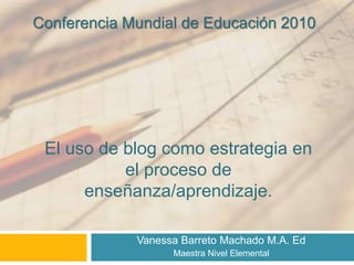 Vanessa Barreto Machado M.A. Ed
Maestra Nivel Elemental
El uso de blog como estrategia en
el proceso de
enseñanza/aprendizaje.
Conferencia Mundial de Educación 2010
 
