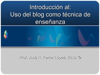 Introducción al: Uso del blog como técnica de enseñanza Prof. José R. Ferrer López, Ed.D. © 