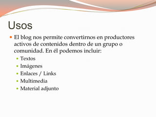 Usos
El blog nos permite convertirnos en productores
activos de contenidos dentro de un grupo o
comunidad. En él podemos incluir:
Textos
Imágenes
Enlaces / Links
Multimedia
Material adjunto