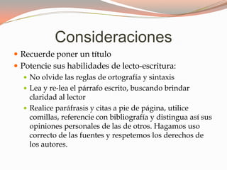 Consideraciones
Recuerde poner un título
Potencie sus habilidades de lecto-escritura:
No olvide las reglas de ortografía y sintaxis
Lea y re-lea el párrafo escrito, buscando brindar
claridad al lector
Realice paráfrasis y citas a pie de página, utilice
comillas, referencie con bibliografía y distingua así sus
opiniones personales de las de otros. Hagamos uso
correcto de las fuentes y respetemos los derechos de
los autores.