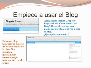 Empiece a usar el Blog
Acceda en la sección Grupos y
haga click en “Crear entrada del
Blog”. Recuerde realizar una
planificación. ¿Para qué voy a usar
el Blog?
¿Qué quiero comunicar?
Estos son blogs
temáticos en función
de los contenidos de
la clase. Nos
permiten
intercambiar
contenidos y/o
información con el
grupo.