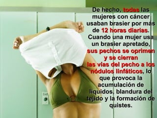 De hecho,  todas  las mujeres con cáncer usaban brasier por más de  12 horas diarias . Cuando una mujer usa un brasier apretado,  sus pechos se oprimen y se cierran las vías del pecho a los nódulos linfáticos , lo que provoca la acumulación de líquidos, blandura del tejido y la formación de quistes. 