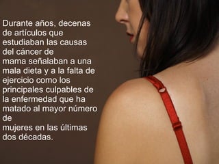 Durante años, decenas de artículos que estudiaban las causas del cáncer de mama señalaban a una mala dieta y a la falta de ejercicio como los principales culpables de la enfermedad que ha matado al mayor número de mujeres en las últimas dos décadas.   