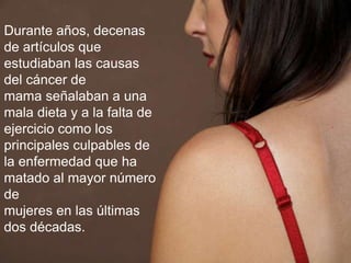 Durante años, decenas
de artículos que
estudiaban las causas
del cáncer de
mama señalaban a una
mala dieta y a la falta de
ejercicio como los
principales culpables de
la enfermedad que ha
matado al mayor número
de
mujeres en las últimas
dos décadas.
 