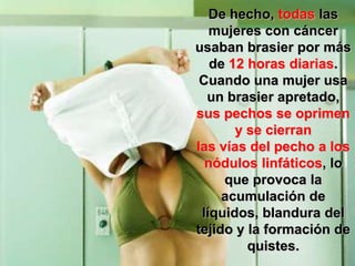 De hecho, todas las
   mujeres con cáncer
usaban brasier por más
   de 12 horas diarias.
 Cuando una mujer usa
  un brasier apretado,
sus pechos se oprimen
       y se cierran
las vías del pecho a los
  nódulos linfáticos, lo
     que provoca la
     acumulación de
 líquidos, blandura del
tejido y la formación de
         quistes.
 