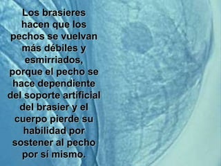Los brasieres
   hacen que los
pechos se vuelvan
   más débiles y
    esmirriados,
porque el pecho se
 hace dependiente
del soporte artificial
  del brasier y el
 cuerpo pierde su
    habilidad por
 sostener al pecho
   por sí mismo.
 