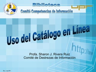 Profa. Sharon J. Rivera Ruiz Comité de Destrezas de Información Biblioteca Comité Competencias de Información Rev. mar/09 Uso del Catálogo en Línea 