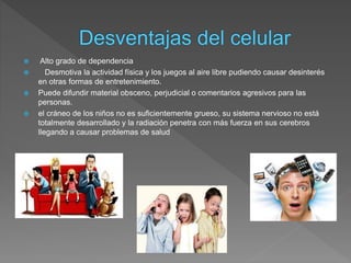  Alto grado de dependencia
 Desmotiva la actividad física y los juegos al aire libre pudiendo causar desinterés
en otras formas de entretenimiento.
 Puede difundir material obsceno, perjudicial o comentarios agresivos para las
personas.
 el cráneo de los niños no es suficientemente grueso, su sistema nervioso no está
totalmente desarrollado y la radiación penetra con más fuerza en sus cerebros
llegando a causar problemas de salud
 