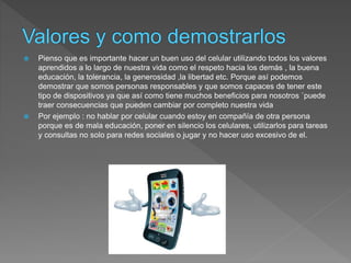  Pienso que es importante hacer un buen uso del celular utilizando todos los valores
aprendidos a lo largo de nuestra vida como el respeto hacia los demás , la buena
educación, la tolerancia, la generosidad ,la libertad etc. Porque así podemos
demostrar que somos personas responsables y que somos capaces de tener este
tipo de dispositivos ya que así como tiene muchos beneficios para nosotros `puede
traer consecuencias que pueden cambiar por completo nuestra vida
 Por ejemplo : no hablar por celular cuando estoy en compañía de otra persona
porque es de mala educación, poner en silencio los celulares, utilizarlos para tareas
y consultas no solo para redes sociales o jugar y no hacer uso excesivo de el.
 