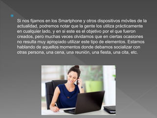 
Si nos fijamos en los Smartphone y otros dispositivos móviles de la
actualidad, podremos notar que la gente los utiliza prácticamente
en cualquier lado, y en si este es el objetivo por el que fueron
creados, pero muchas veces olvidamos que en ciertas ocasiones
no resulta muy apropiado utilizar este tipo de elementos. Estamos
hablando de aquellos momentos donde debamos socializar con
otras persona, una cena, una reunión, una fiesta, una cita, etc.
 