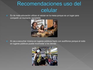  Es de mala educación utilizar el celular en la mesa porque es un lugar para
compartir un momento agradable
 Si vas a escuchar música en lugares públicos hazlo con audífonos porque el ruido
en lugares públicos puede incomodar a los demás
 