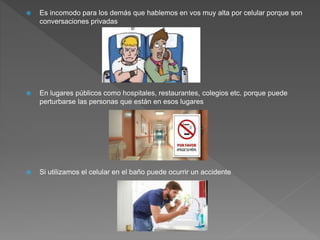  Es incomodo para los demás que hablemos en vos muy alta por celular porque son
conversaciones privadas
 En lugares públicos como hospitales, restaurantes, colegios etc. porque puede
perturbarse las personas que están en esos lugares
 Si utilizamos el celular en el baño puede ocurrir un accidente
 