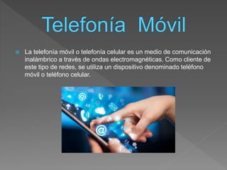  La telefonía móvil o telefonía celular es un medio de comunicación
inalámbrico a través de ondas electromagnéticas. Como cliente de
este tipo de redes, se utiliza un dispositivo denominado teléfono
móvil o teléfono celular.
 