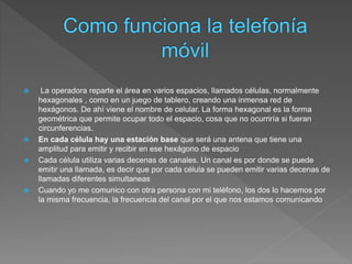  La operadora reparte el área en varios espacios, llamados células, normalmente
hexagonales , como en un juego de tablero, creando una inmensa red de
hexágonos. De ahí viene el nombre de celular. La forma hexagonal es la forma
geométrica que permite ocupar todo el espacio, cosa que no ocurriría si fueran
circunferencias.
 En cada célula hay una estación base que será una antena que tiene una
amplitud para emitir y recibir en ese hexágono de espacio
 Cada célula utiliza varias decenas de canales. Un canal es por donde se puede
emitir una llamada, es decir que por cada célula se pueden emitir varias decenas de
llamadas diferentes simultaneas
 Cuando yo me comunico con otra persona con mi teléfono, los dos lo hacemos por
la misma frecuencia, la frecuencia del canal por el que nos estamos comunicando
 
