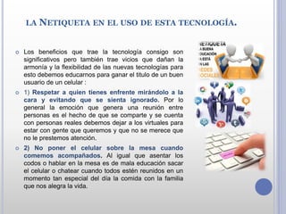 LA NETIQUETA EN EL USO DE ESTA TECNOLOGÍA.
 Los beneficios que trae la tecnología consigo son
significativos pero también trae vicios que dañan la
armonía y la flexibilidad de las nuevas tecnologías para
esto debemos educarnos para ganar el titulo de un buen
usuario de un celular :
 1) Respetar a quien tienes enfrente mirándolo a la
cara y evitando que se sienta ignorado. Por lo
general la emoción que genera una reunión entre
personas es el hecho de que se comparte y se cuenta
con personas reales debemos dejar a los virtuales para
estar con gente que queremos y que no se merece que
no le prestemos atención.
 2) No poner el celular sobre la mesa cuando
comemos acompañados. Al igual que asentar los
codos o hablar en la mesa es de mala educación sacar
el celular o chatear cuando todos estén reunidos en un
momento tan especial del día la comida con la familia
que nos alegra la vida.
 