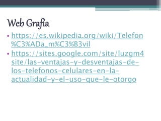 Web Grafía
• https://es.wikipedia.org/wiki/Telefon
%C3%ADa_m%C3%B3vil
• https://sites.google.com/site/luzgm4
site/las-ventajas-y-desventajas-de-
los-telefonos-celulares-en-la-
actualidad-y-el-uso-que-le-otorgo
 