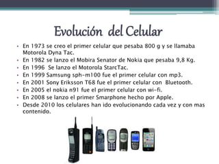 Evolución del Celular
• En 1973 se creo el primer celular que pesaba 800 g y se llamaba
Motorola Dyna Tac.
• En 1982 se lanzo el Mobira Senator de Nokia que pesaba 9,8 Kg.
• En 1996 Se lanzo el Motorola StarcTac.
• En 1999 Samsung sph-m100 fue el primer celular con mp3.
• En 2001 Sony Eriksson T68 fue el primer celular con Bluetooth.
• En 2005 el nokia n91 fue el primer celular con wi-fi.
• En 2008 se lanzo el primer Smarphone hecho por Apple.
• Desde 2010 los celulares han ido evolucionando cada vez y con mas
contenido.
 