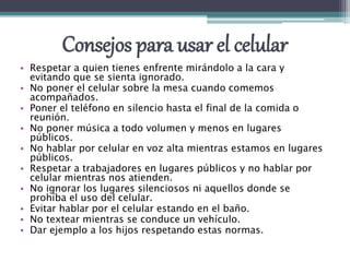 Consejos para usar el celular
• Respetar a quien tienes enfrente mirándolo a la cara y
evitando que se sienta ignorado.
• No poner el celular sobre la mesa cuando comemos
acompañados.
• Poner el teléfono en silencio hasta el final de la comida o
reunión.
• No poner música a todo volumen y menos en lugares
públicos.
• No hablar por celular en voz alta mientras estamos en lugares
públicos.
• Respetar a trabajadores en lugares públicos y no hablar por
celular mientras nos atienden.
• No ignorar los lugares silenciosos ni aquellos donde se
prohíba el uso del celular.
• Evitar hablar por el celular estando en el baño.
• No textear mientras se conduce un vehículo.
• Dar ejemplo a los hijos respetando estas normas.
 