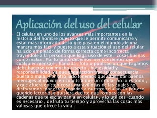Aplicación del uso del celular
• El celular en uno de los avances más importantes en la
historia del hombre puesto que le permite comunicarse y
estar mas informado de lo que pasa en el mundo ,de una
manera más fácil y puesto a esta situación el uso del celular
ha sido empleado de forma correcta como incorrecta
trayéndole a la persona que haga uso de este, cosas buenas
como malas ; Por lo tanto debemos ser consientes que
cualquier mensaje , llamada , foto o publicación que hagamos
debe hacerse con mucho respeto , honestidad y
responsabilidad, ya que cada acción trae su consecuencia
buena o mala ; Por otro lado tenemos que saber dar buenos
mensajes al mundo en cuanto a que un celular no lo es todo ,
y que afuera existen cosas maravillosas de las cuales no
disfrutamos por estar pegados a nuestro celular. Es por eso
querido lector que quisiera decirte que rompas con las
cadenas que te esclavizan a un celular , y lo utilices cuando
es necesario , disfruta tu tiempo y aprovecha las cosas mas
valiosas que ofrece la vida .
 