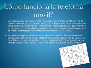  La telefonía móvil básicamente está formada por dos grandes partes: una red de
comunicaciones (o red de telefonía móvil) que está compuesta de antenas repartidas
por la superficie terrestre y de los terminales (o teléfonos móviles) que permiten el
acceso a dicha red. Tanto las antenas como los terminales son emisores-receptores
de ondas electromagnéticas con frecuencias entre 900 y 2000 MHz.
 La operadora reparte el área en varios espacios, llamados células, normalmente
hexagonales , como en un juego de tablero, creando una inmensa red de hexágonos.
De ahí viene el nombre de celular. La forma hexagonal es la forma geométrica que
permite ocupar todo el espacio, cosa que no ocurriría si fueran circunferencias.
 