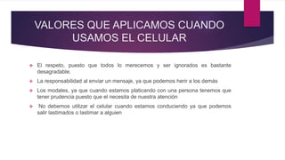 VALORES QUE APLICAMOS CUANDO
USAMOS EL CELULAR
 El respeto, puesto que todos lo merecemos y ser ignorados es bastante
desagradable.
 La responsabilidad al enviar un mensaje, ya que podemos herir a los demás
 Los modales, ya que cuando estamos platicando con una persona tenemos que
tener prudencia puesto que el necesita de nuestra atención
 No debemos utilizar el celular cuando estamos conduciendo ya que podemos
salir lastimados o lastimar a alguien
 
