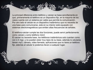 La principal diferencia entre teléfono y celular se basa sencillamente en
que, primeramente el teléfono es un dispositivo fijo, en la mayoría de los
casos cuenta con un sistema por cable que permite la comunicación.
Por otro lado el celular es un dispositivo inalámbrico que no necesita de
una base para comunicarse, este en su interior está equipado con
sistemas electromagnéticos que emiten altas frecuencias de señales.
El teléfono-celular cumple las dos funciones, puede servir perfectamente
como celular y como teléfono móvil.
El celular no necesita base, los teléfonos inalámbricos solo cuentan como
con 2.4 mgz, y no pueden estar muy lejos de su base, además lo celulares
tienen mp3, cámara, video llamada, aplicaciones que no tiene un teléfono
fijo, además el celular lo podemos llevar a cualquier lugar.
 