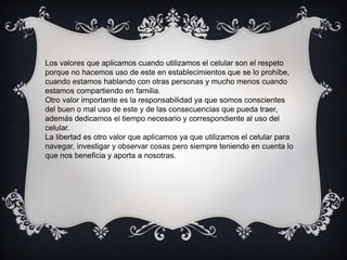 Los valores que aplicamos cuando utilizamos el celular son el respeto
porque no hacemos uso de este en establecimientos que se lo prohíbe,
cuando estamos hablando con otras personas y mucho menos cuando
estamos compartiendo en familia.
Otro valor importante es la responsabilidad ya que somos conscientes
del buen o mal uso de este y de las consecuencias que pueda traer,
además dedicamos el tiempo necesario y correspondiente al uso del
celular.
La libertad es otro valor que aplicamos ya que utilizamos el celular para
navegar, investigar y observar cosas pero siempre teniendo en cuenta lo
que nos beneficia y aporta a nosotras.
 