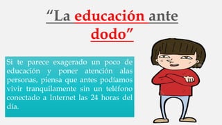 “La educación ante
dodo”
Si te parece exagerado un poco de
educación y poner atención alas
personas, piensa que antes podíamos
vivir tranquilamente sin un teléfono
conectado a Internet las 24 horas del
día.
 