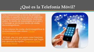 ¿Qué es la Telefonía Móvil?
Una comunicación a través de teléfonos
móviles, es aquella en las que los teléfonos
no están conectados físicamente mediante
cables. El medio de transmisión es el aire y
el mensaje se envía por medio de ondas
electromagnéticas.
Si no conoces las ondas electromagnéticas te
recomendamos este enlace: Ondas
Electromagnéticas.
Al final, una vez que sepas como funciona
la telefonía móvil te proponemos que hagas
este ejercicio de repaso: Preguntas Sobre
Telefonía Móvil.
 