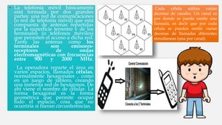 • La telefonía móvil básicamente
está formada por dos grandes
partes: una red de comunicaciones
(o red de telefonía móvil) que está
compuesta de antenas repartidas
por la superficie terrestre y de los
terminales (o teléfonos móviles)
que permiten el acceso a dicha red.
Tanto las antenas como los
terminales son emisores-
receptores de ondas
electromagnéticas con frecuencias
entre 900 y 2000 MHz.
La operadora reparte el área en
varios espacios, llamados células,
normalmente hexagonales , como
en un juego de tablero, creando
una inmensa red de hexágonos. De
ahí viene el nombre de celular. La
forma hexagonal es la forma
geométrica que permite ocupar
todo el espacio, cosa que no
ocurriría si fueran circunferencias.
Cada célula utiliza varias
decenas de canales. Un canal es
por donde se puede emitir una
llamada, es decir que por cada
célula se pueden emitir varias
decenas de llamadas diferentes
simultaneas (una por canal).
 