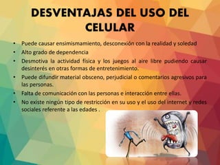 DESVENTAJAS DEL USO DEL
CELULAR
• Puede causar ensimismamiento, desconexión con la realidad y soledad
• Alto grado de dependencia
• Desmotiva la actividad física y los juegos al aire libre pudiendo causar
desinterés en otras formas de entretenimiento.
• Puede difundir material obsceno, perjudicial o comentarios agresivos para
las personas.
• Falta de comunicación con las personas e interacción entre ellas.
• No existe ningún tipo de restricción en su uso y el uso del internet y redes
sociales referente a las edades .
 
