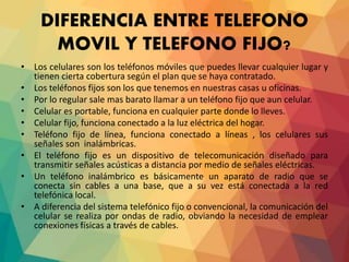DIFERENCIA ENTRE TELEFONO
MOVIL Y TELEFONO FIJO?
• Los celulares son los teléfonos móviles que puedes llevar cualquier lugar y
tienen cierta cobertura según el plan que se haya contratado.
• Los teléfonos fijos son los que tenemos en nuestras casas u oficinas.
• Por lo regular sale mas barato llamar a un teléfono fijo que aun celular.
• Celular es portable, funciona en cualquier parte donde lo lleves.
• Celular fijo, funciona conectado a la luz eléctrica del hogar.
• Teléfono fijo de línea, funciona conectado a líneas , los celulares sus
señales son inalámbricas.
• El teléfono fijo es un dispositivo de telecomunicación diseñado para
transmitir señales acústicas a distancia por medio de señales eléctricas.
• Un teléfono inalámbrico es básicamente un aparato de radio que se
conecta sin cables a una base, que a su vez está conectada a la red
telefónica local.
• A diferencia del sistema telefónico fijo o convencional, la comunicación del
celular se realiza por ondas de radio, obviando la necesidad de emplear
conexiones físicas a través de cables.
 