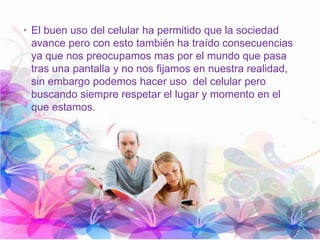 • El buen uso del celular ha permitido que la sociedad
avance pero con esto también ha traído consecuencias
ya que nos preocupamos mas por el mundo que pasa
tras una pantalla y no nos fijamos en nuestra realidad,
sin embargo podemos hacer uso del celular pero
buscando siempre respetar el lugar y momento en el
que estamos.
 
