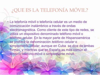¿QUE ES LA TELEFONÍA MÓVIL?
• La telefonía móvil o telefonía celular es un medio de
comunicación inalámbrico a través de ondas
electromagnética. Como cliente de este tipo de redes, se
utiliza un dispositivo denominado teléfono móvil o
teléfono celular. En la mayor parte de Hispanoamérica
se prefiere la denominación teléfono celular o
simplemente celular, aunque en Cuba se dice de ambas
formas, y mientras que en España es más común el
término teléfono móvil o simplemente móvil.
 