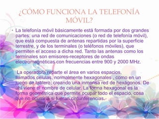 ¿CÓMO FUNCIONA LA TELEFONÍA
MÓVIL?
• La telefonía móvil básicamente está formada por dos grandes
partes: una red de comunicaciones (o red de telefonía móvil),
que está compuesta de antenas repartidas por la superficie
terrestre, y de los terminales (o teléfonos móviles), que
permiten el acceso a dicha red. Tanto las antenas como los
terminales son emisores-receptores de ondas
electromagnéticas con frecuencias entre 900 y 2000 MHz.
La operadora reparte el área en varios espacios,
llamados células, normalmente hexagonales , como en un
juego de tablero, creando una inmensa red de hexágonos. De
ahí viene el nombre de celular. La forma hexagonal es la
forma geométrica que permite ocupar todo el espacio, cosa
que no ocurriría si fueran circunferencias.
 