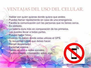 VENTAJAS DEL USO DEL CELULAR.
• Hablar con quien quieras donde quiera que andes.
• Puedes llamar rápidamente en caso de una emergencia.
• Facilita la comunicación con las personas que no tienes cerca.
• Es cómodo.
• La batería dura más en comparación de los primeros.
• Los puedes llevar a todas partes.
• Puedes tomar fotos.
• Cuando no sabes donde estas utilizas el GPS.
• Te recuerdan cosas que debes hacer.
• Tienen despertador.
• Escuchar música.
• Tienes acceso a redes sociales.
• Facilita obtener información sobre algo.
 