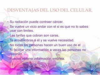 DESVENTAJAS DEL USO DEL CELULAR.
• Su radiación puede contraer cáncer.
• Se vuelve un vicio andar con el si es que no lo sabes
usar con limites.
• Las tarifas que cobran son caras.
• Te acostumbras a él y se vuelve necesidad.
• No todas las personas hacen un buen uso de el
• Al facilitar una información a veces las personas no
razonan.
• Puedes obtener información errónea.
 
