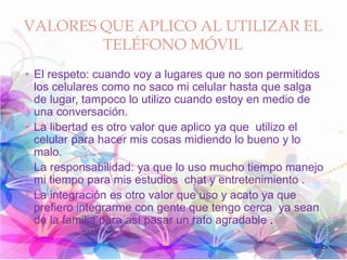 VALORES QUE APLICO AL UTILIZAR EL
TELÉFONO MÓVIL
• El respeto: cuando voy a lugares que no son permitidos
los celulares como no saco mi celular hasta que salga
de lugar, tampoco lo utilizo cuando estoy en medio de
una conversación.
• La libertad es otro valor que aplico ya que utilizo el
celular para hacer mis cosas midiendo lo bueno y lo
malo.
• La responsabilidad: ya que lo uso mucho tiempo manejo
mi tiempo para mis estudios chat y entretenimiento .
• La integración es otro valor que uso y acato ya que
prefiero integrarme con gente que tengo cerca ya sean
de la familia para así pasar un rato agradable .
 