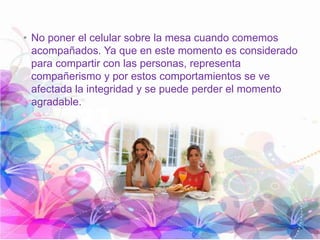 • No poner el celular sobre la mesa cuando comemos
acompañados. Ya que en este momento es considerado
para compartir con las personas, representa
compañerismo y por estos comportamientos se ve
afectada la integridad y se puede perder el momento
agradable.
 