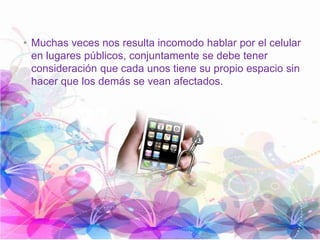 • Muchas veces nos resulta incomodo hablar por el celular
en lugares públicos, conjuntamente se debe tener
consideración que cada unos tiene su propio espacio sin
hacer que los demás se vean afectados.
 
