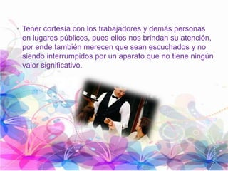 • Tener cortesía con los trabajadores y demás personas
en lugares públicos, pues ellos nos brindan su atención,
por ende también merecen que sean escuchados y no
siendo interrumpidos por un aparato que no tiene ningún
valor significativo.
 