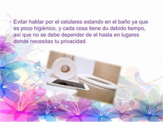 • Evitar hablar por el celulares estando en el baño ya que
es poco higiénico, y cada cosa tiene du debido tiempo,
así que no se debe depender de el hasta en lugares
donde necesitas tu privacidad.
 