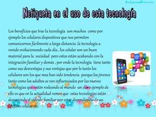 Los beneficios que trae la tecnología son muchos como por
ejemplo los celulares dispositivos que nos permiten
comunicarnos fácilmente a larga distancia .la tecnología a
venido evolucionando cada día , los celular son un buen
material para la sociedad pero estos están acabando con la
integración familiar y demás , por ende la tecnología tiene tanto
como sus desventajas y sus ventajas que por lo tanto los
celulares son los que mas han sido tendencia porque los jóvenes
tanto como los adultos se ven influenciados por las nuevas
tecnologías que están rodeando al mundo un claro ejemplo de
ello es que en la actualidad vemos que estas tecnologías están
desuniendo el vinculo familiar por estar dependiendo de un
teléfono celular etc.
 