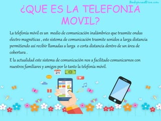 ¿QUE ES LA TELEFONIA
MOVIL?
La telefonía móvil es un medio de comunicación inalámbrico que trasmite ondas
electro magnéticas , este sistema de comunicación trasmite sonidos a larga distancia
permitiendo así recibir llamadas a larga o corta distancia dentro de un área de
cobertura .
E la actualidad este sistema de comunicación nos a facilitado comunicarnos con
nuestros familiares y amigos por lo tanto la telefonía móvil.
 